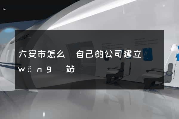 六安市怎么給自己的公司建立網(wǎng)站